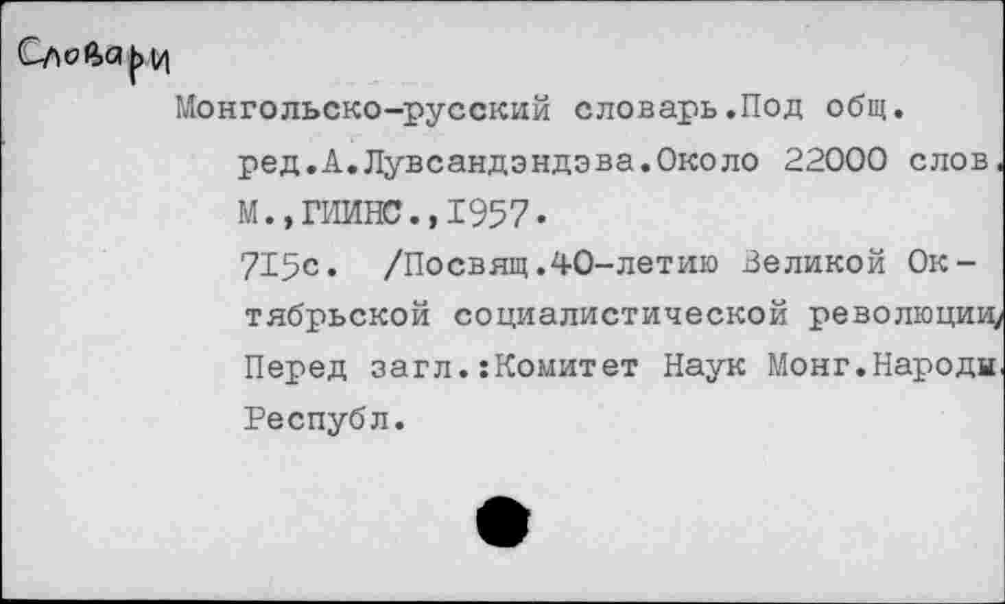 ﻿Монгольско-русский словарь.Под общ. ред.А.Лувсандэндэва.Около 22000 слов. М.,ГИИНС.,1957-715с. /Посвящ.40-летию Великой Октябрьской социалистической революции, Перед загл.:Комитет Наук Монг.Народи Республ.